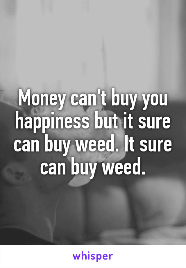 Money can't buy you happiness but it sure can buy weed. It sure can buy weed.