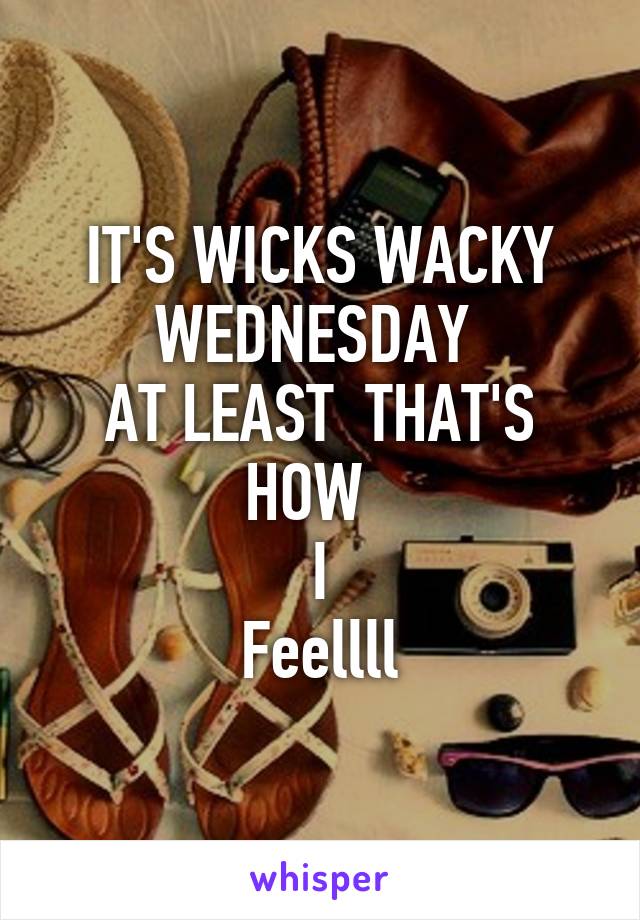 IT'S WICKS WACKY WEDNESDAY 
AT LEAST  THAT'S HOW  
I
Feellll