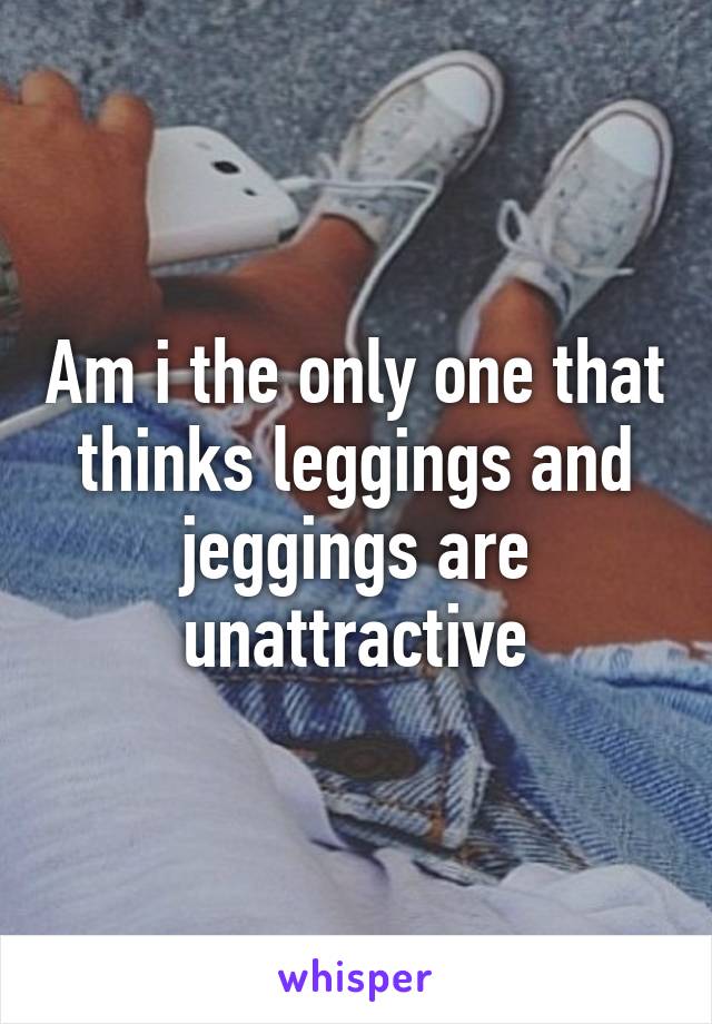 Am i the only one that thinks leggings and jeggings are unattractive