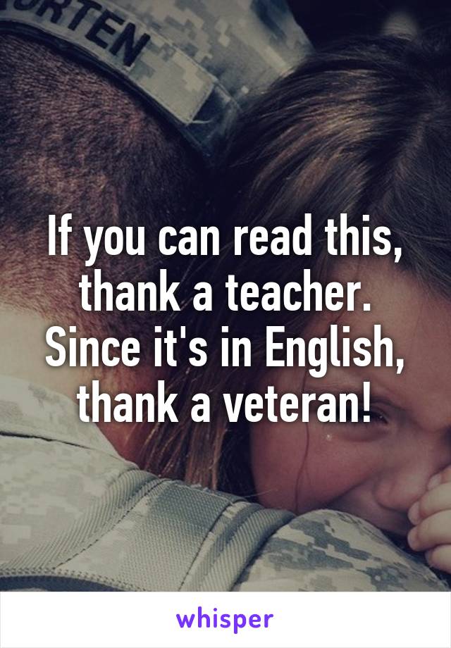 If you can read this,
thank a teacher.
Since it's in English,
thank a veteran!