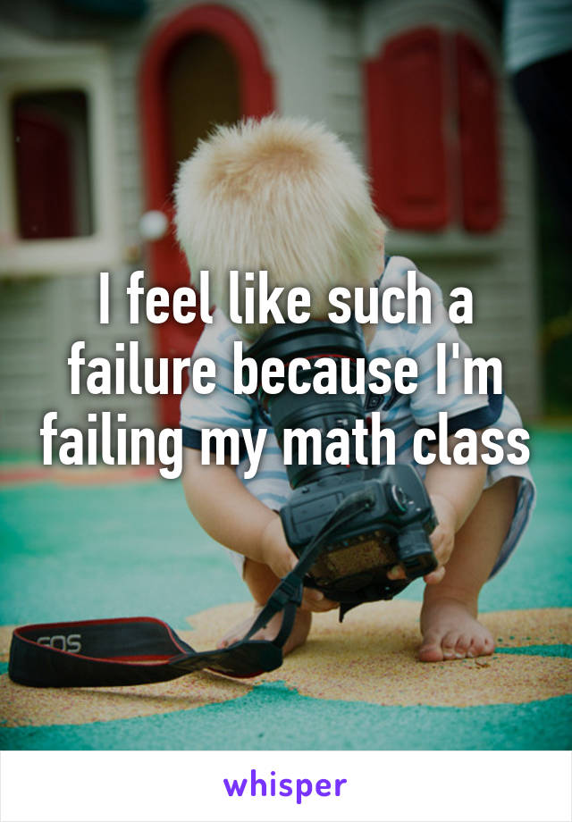 I feel like such a failure because I'm failing my math class 