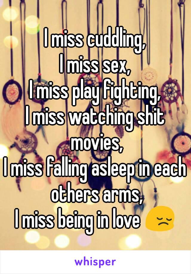 I miss cuddling,
I miss sex,
I miss play fighting,
I miss watching shit movies,
I miss falling asleep in each others arms,
I miss being in love 😔