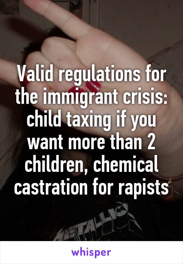 Valid regulations for the immigrant crisis: child taxing if you want more than 2 children, chemical castration for rapists