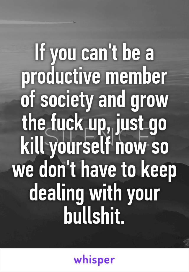 If you can't be a productive member of society and grow the fuck up, just go kill yourself now so we don't have to keep dealing with your bullshit.