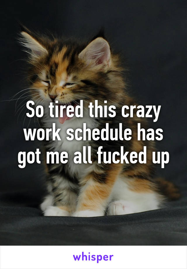 So tired this crazy work schedule has got me all fucked up