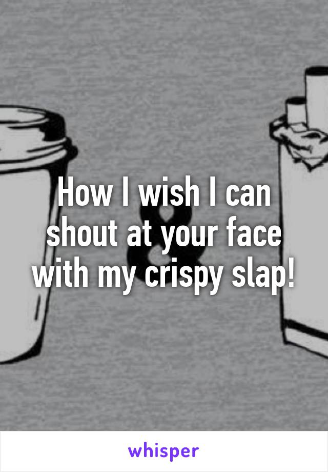 How I wish I can shout at your face with my crispy slap!