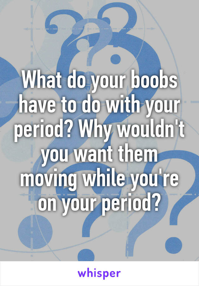 What do your boobs have to do with your period? Why wouldn't you want them moving while you're on your period?