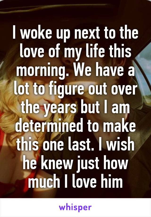 I woke up next to the love of my life this morning. We have a lot to figure out over the years but I am determined to make this one last. I wish he knew just how much I love him