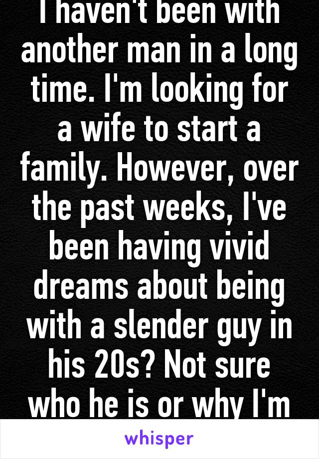 I haven't been with another man in a long time. I'm looking for a wife to start a family. However, over the past weeks, I've been having vivid dreams about being with a slender guy in his 20s? Not sure who he is or why I'm having the dreams. 