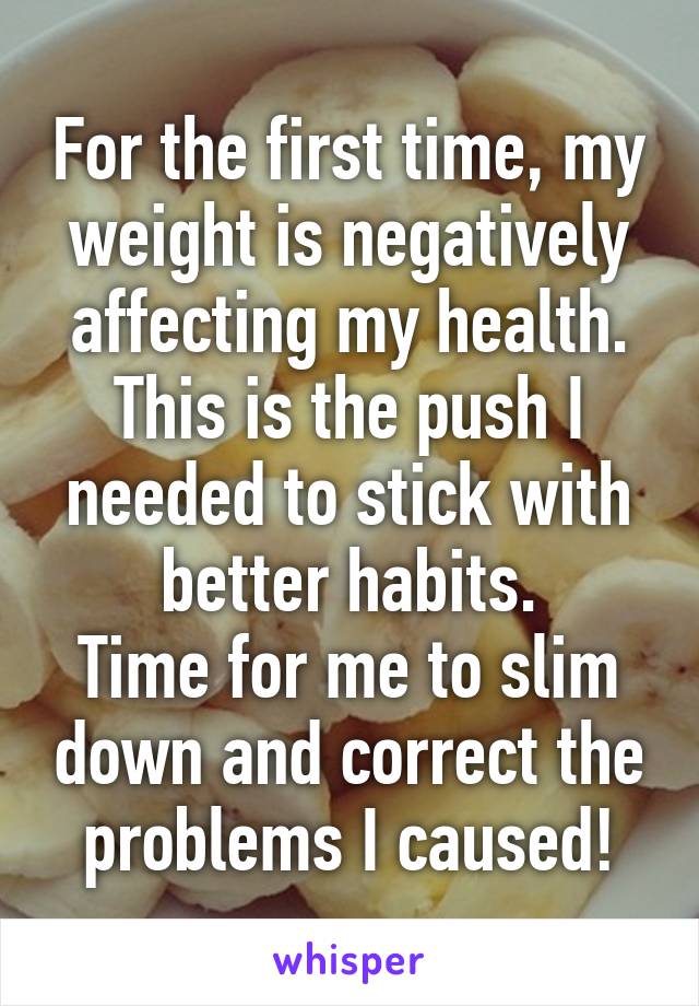 For the first time, my weight is negatively affecting my health.
This is the push I needed to stick with better habits.
Time for me to slim down and correct the problems I caused!