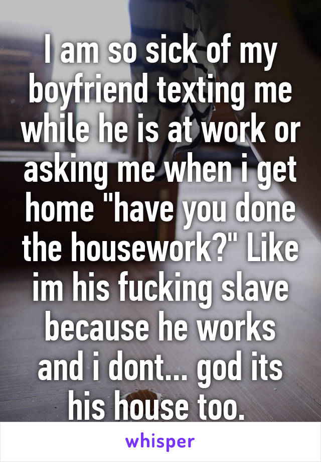 I am so sick of my boyfriend texting me while he is at work or asking me when i get home "have you done the housework?" Like im his fucking slave because he works and i dont... god its his house too. 