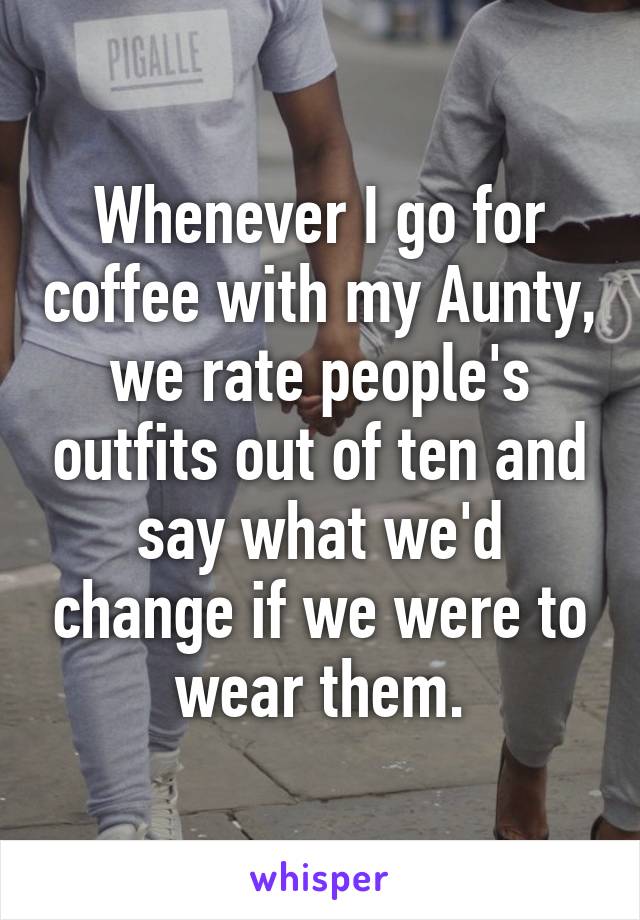 Whenever I go for coffee with my Aunty, we rate people's outfits out of ten and say what we'd change if we were to wear them.