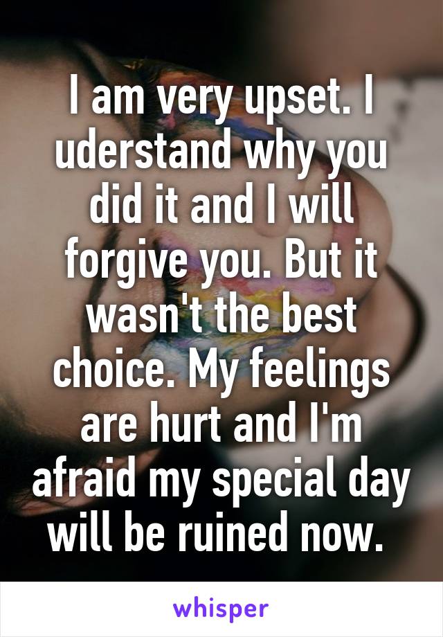 I am very upset. I uderstand why you did it and I will forgive you. But it wasn't the best choice. My feelings are hurt and I'm afraid my special day will be ruined now. 