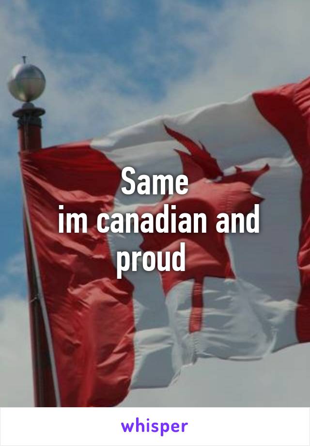 Same
 im canadian and proud 