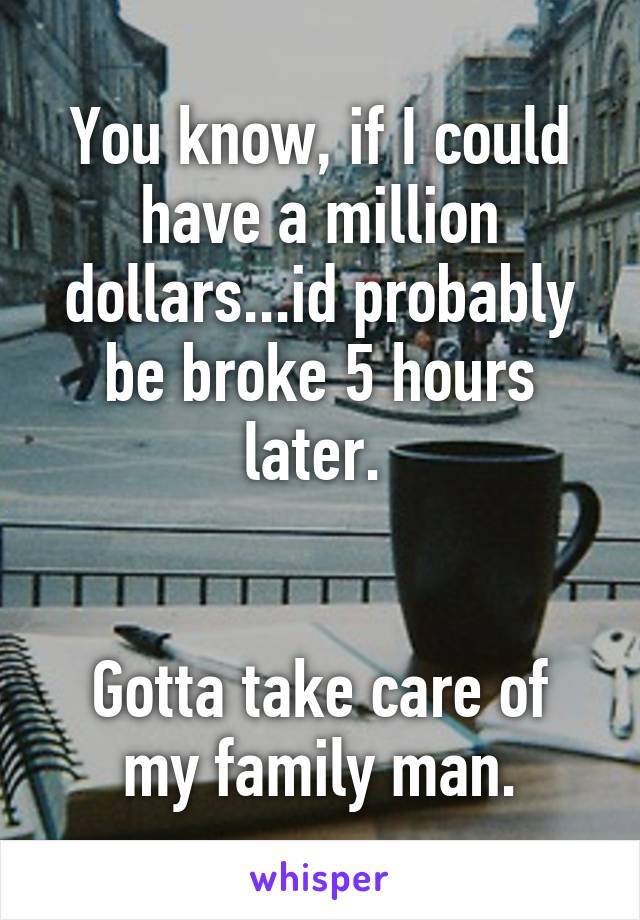 You know, if I could have a million dollars...id probably be broke 5 hours later. 


Gotta take care of my family man.