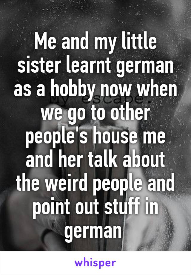 Me and my little sister learnt german as a hobby now when we go to other people's house me and her talk about the weird people and point out stuff in german 