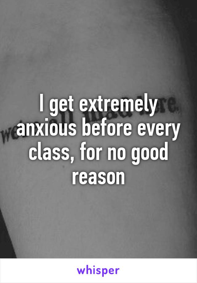 I get extremely anxious before every class, for no good reason