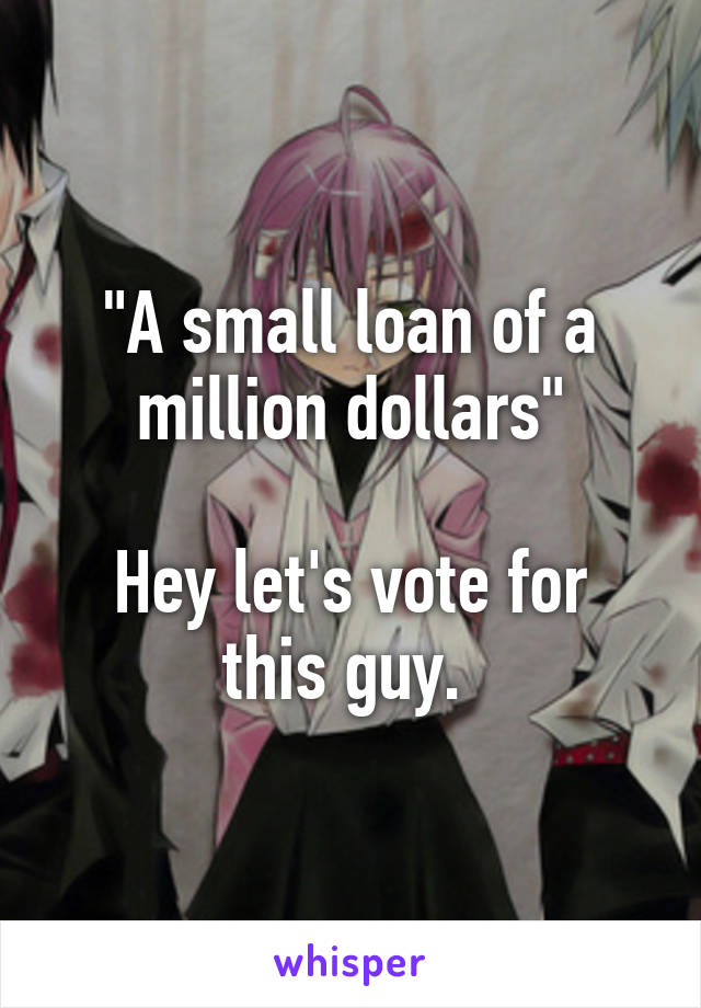 "A small loan of a million dollars"

Hey let's vote for this guy. 