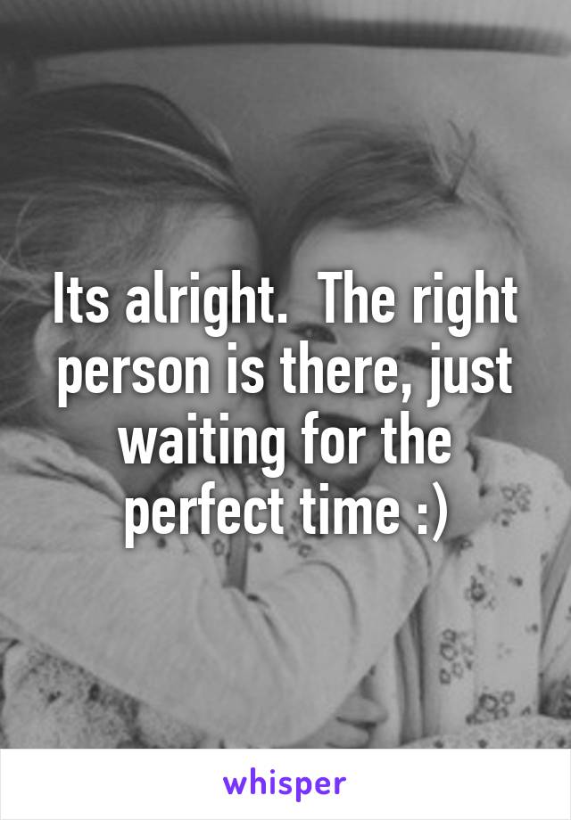 Its alright.  The right person is there, just waiting for the perfect time :)