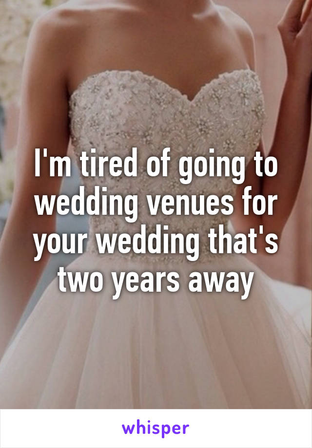 I'm tired of going to wedding venues for your wedding that's two years away