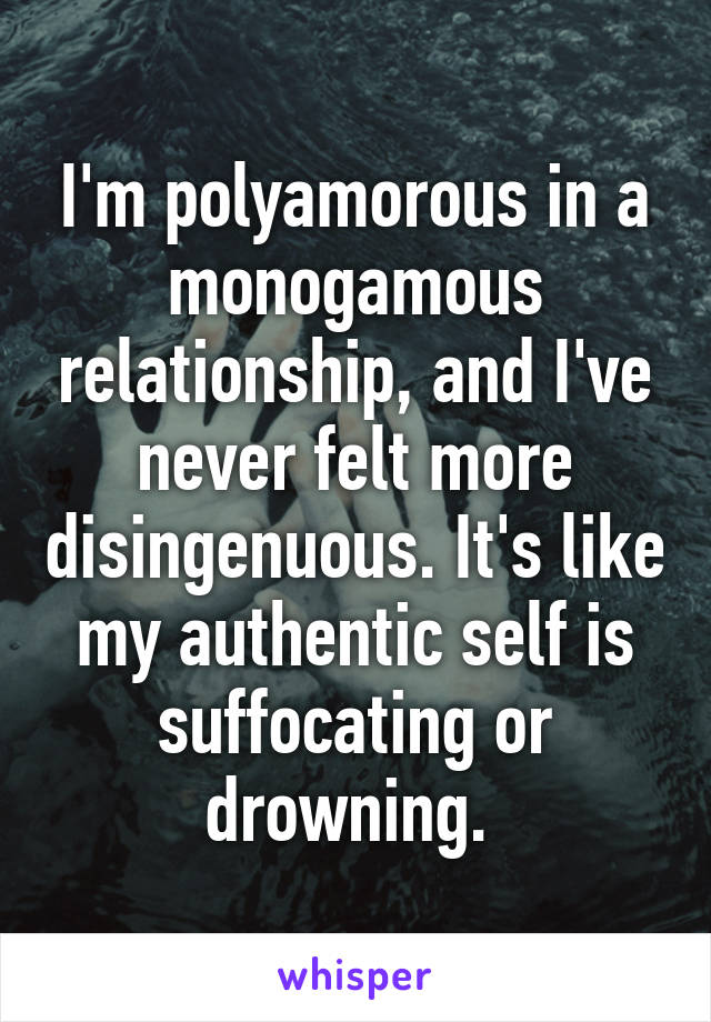 I'm polyamorous in a monogamous relationship, and I've never felt more disingenuous. It's like my authentic self is suffocating or drowning. 