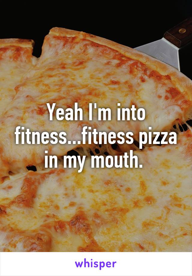 Yeah I'm into fitness...fitness pizza in my mouth. 