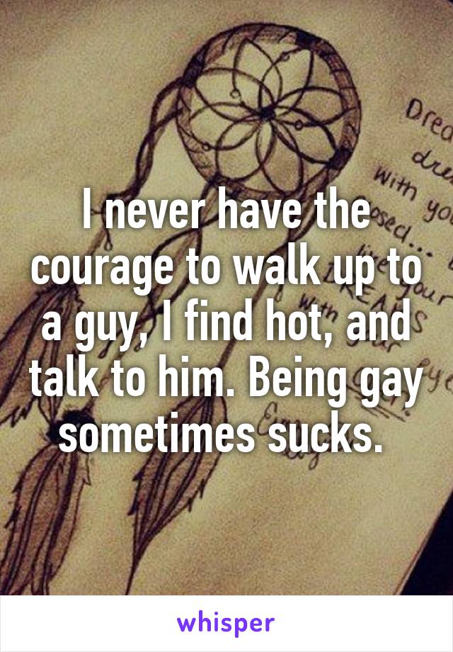 I never have the courage to walk up to a guy, I find hot, and talk to him. Being gay sometimes sucks. 