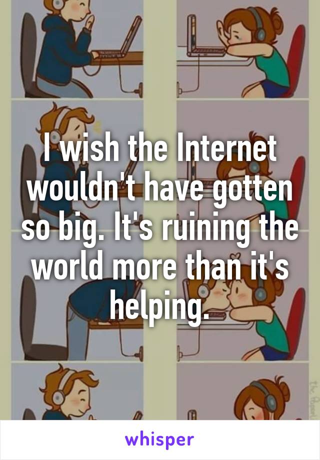 I wish the Internet wouldn't have gotten so big. It's ruining the world more than it's helping.