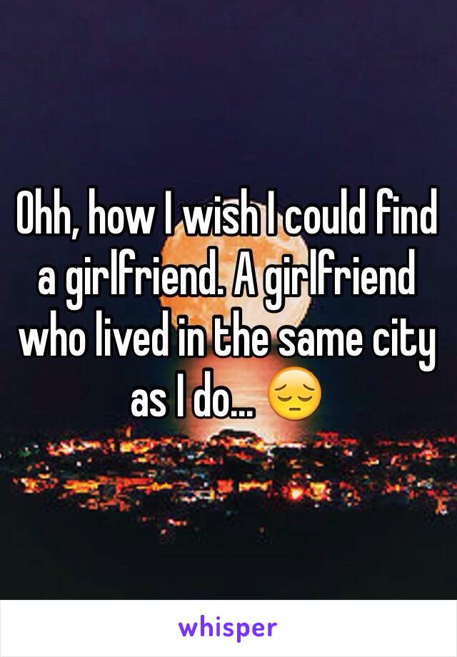 Ohh, how I wish I could find a girlfriend. A girlfriend who lived in the same city as I do... 😔