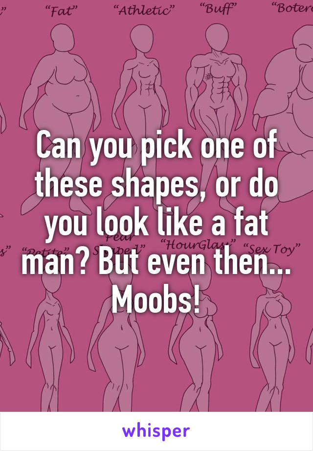 Can you pick one of these shapes, or do you look like a fat man? But even then... Moobs!