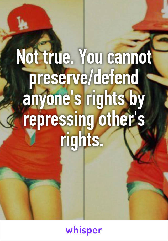 Not true. You cannot preserve/defend anyone's rights by repressing other's rights. 

