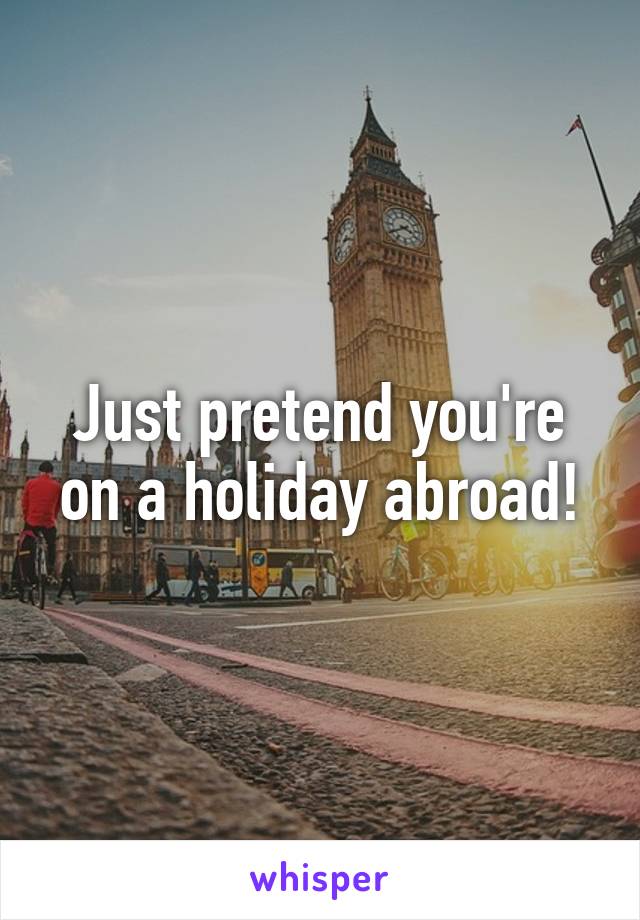 Just pretend you're on a holiday abroad!