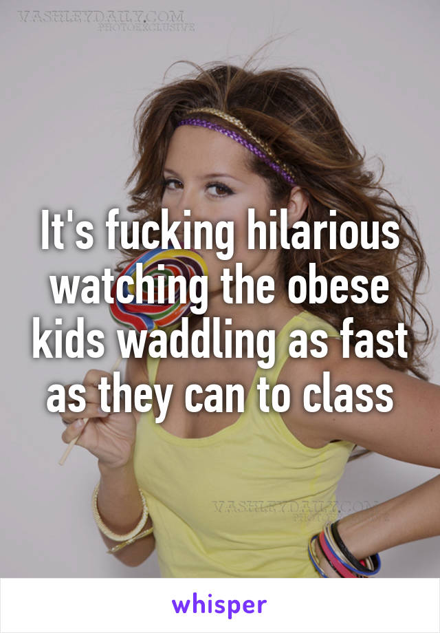 It's fucking hilarious watching the obese kids waddling as fast as they can to class