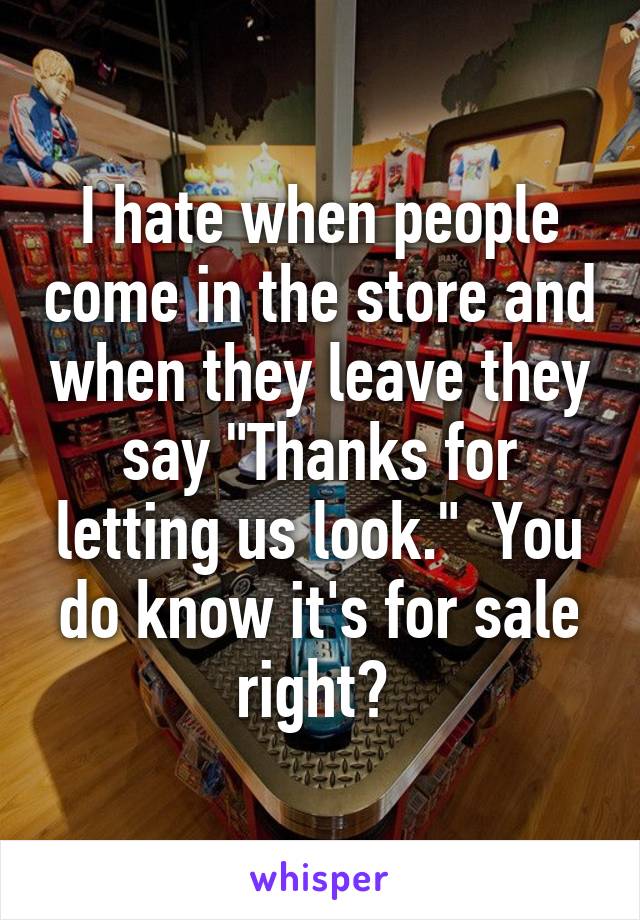 I hate when people come in the store and when they leave they say "Thanks for letting us look."  You do know it's for sale right? 