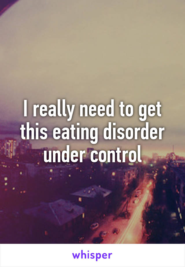 I really need to get this eating disorder under control