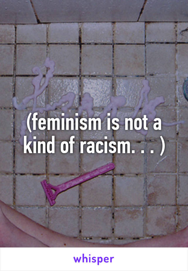 (feminism is not a kind of racism. . . )