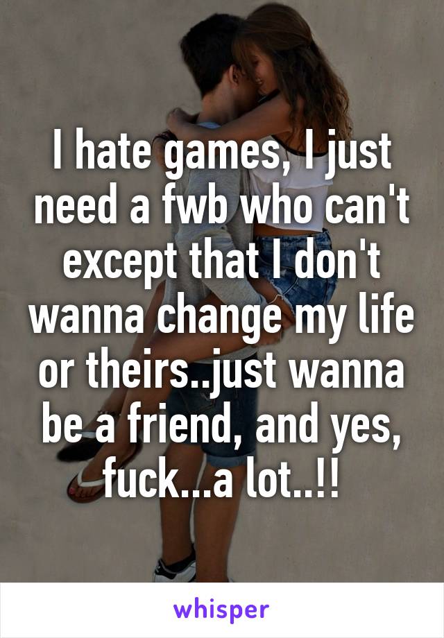 I hate games, I just need a fwb who can't except that I don't wanna change my life or theirs..just wanna be a friend, and yes, fuck...a lot..!!