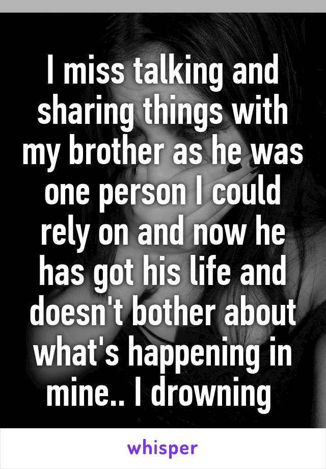 I miss talking and sharing things with my brother as he was one person I could rely on and now he has got his life and doesn't bother about what's happening in mine.. I drowning 