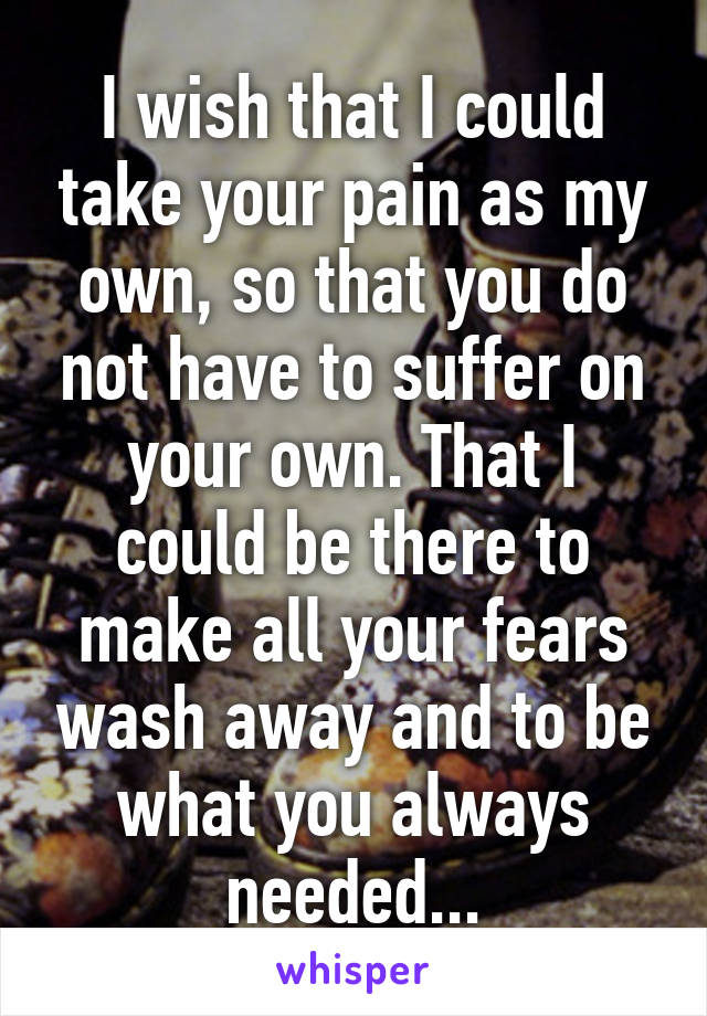 I wish that I could take your pain as my own, so that you do not have to suffer on your own. That I could be there to make all your fears wash away and to be what you always needed...