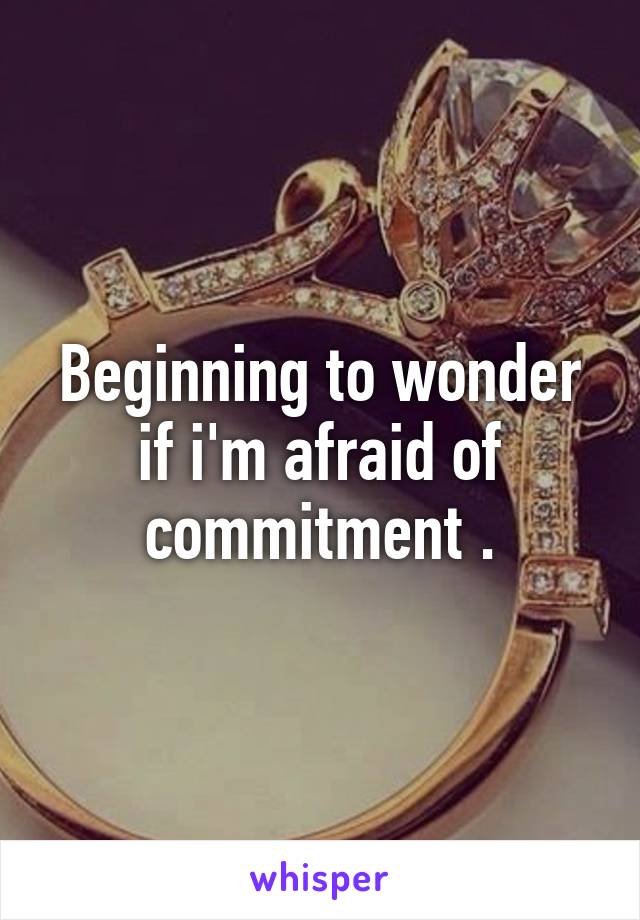 Beginning to wonder if i'm afraid of commitment .