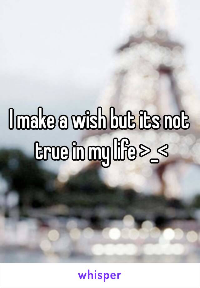 I make a wish but its not true in my life >_<