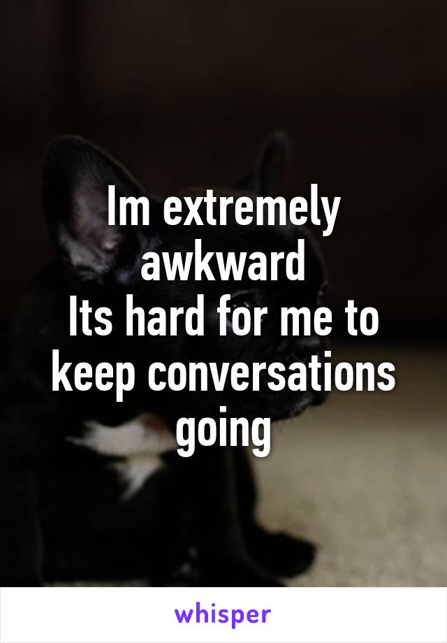 Im extremely awkward
Its hard for me to keep conversations going