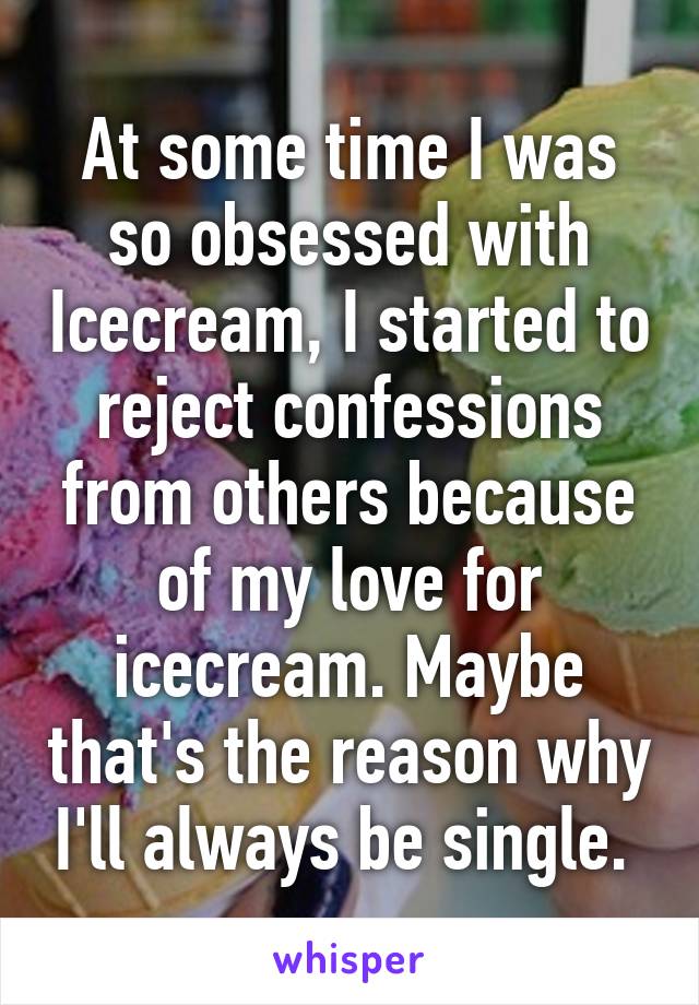 At some time I was so obsessed with Icecream, I started to reject confessions from others because of my love for icecream. Maybe that's the reason why I'll always be single. 