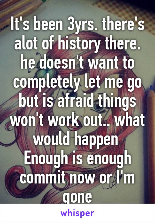 It's been 3yrs. there's alot of history there. he doesn't want to completely let me go but is afraid things won't work out.. what would happen 
Enough is enough commit now or I'm gone