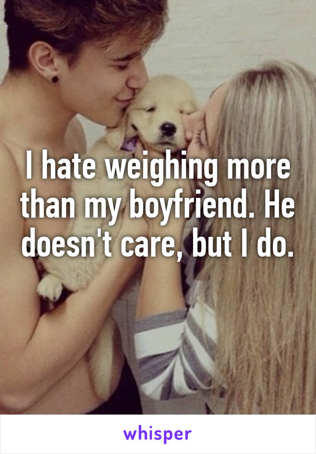 I hate weighing more than my boyfriend. He doesn't care, but I do. 