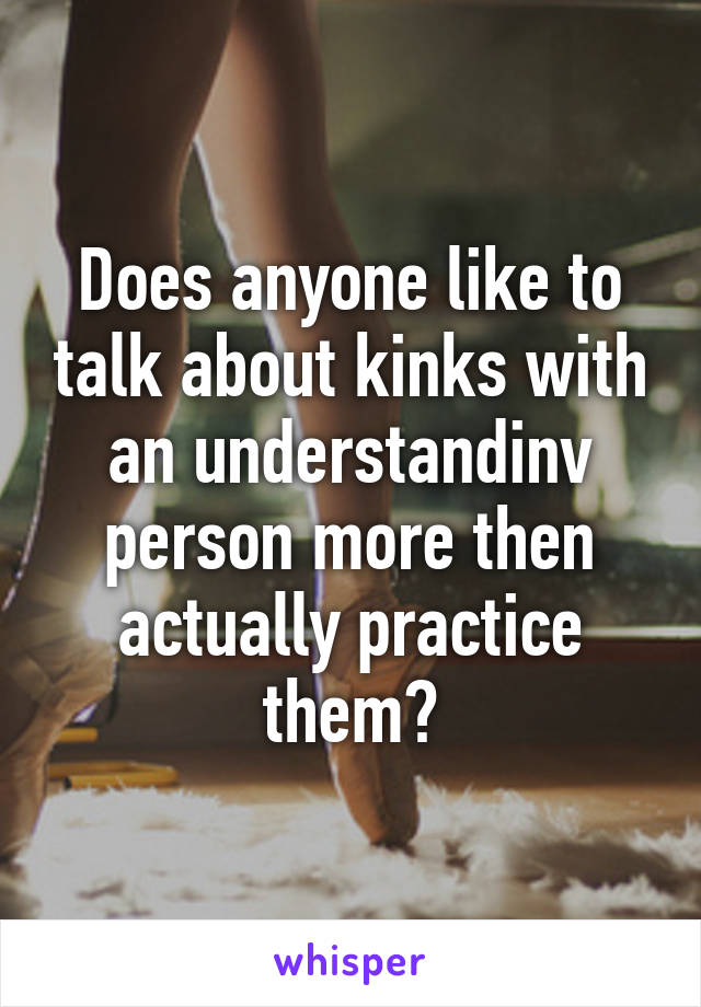 Does anyone like to talk about kinks with an understandinv person more then actually practice them?