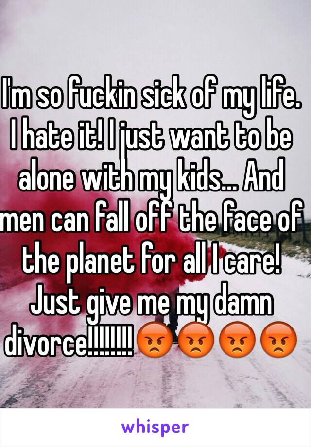 I'm so fuckin sick of my life. I hate it! I just want to be alone with my kids... And men can fall off the face of the planet for all I care! Just give me my damn divorce!!!!!!!!😡😡😡😡