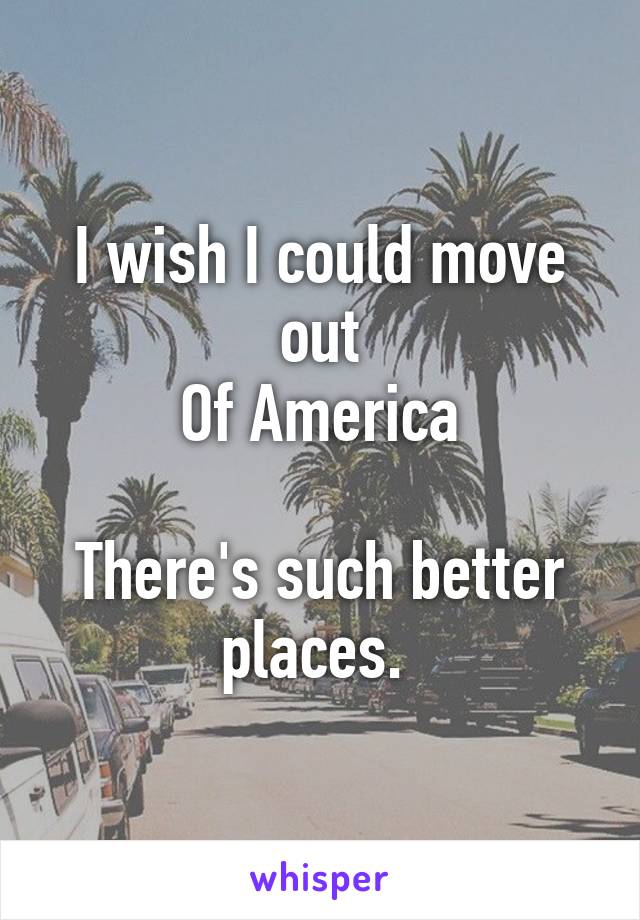 I wish I could move out
Of America

There's such better places. 