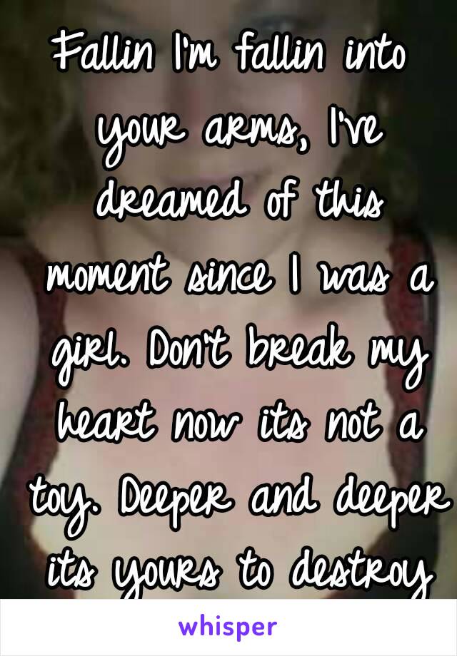 Fallin I'm fallin into your arms, I've dreamed of this moment since I was a girl. Don't break my heart now its not a toy. Deeper and deeper its yours to destroy