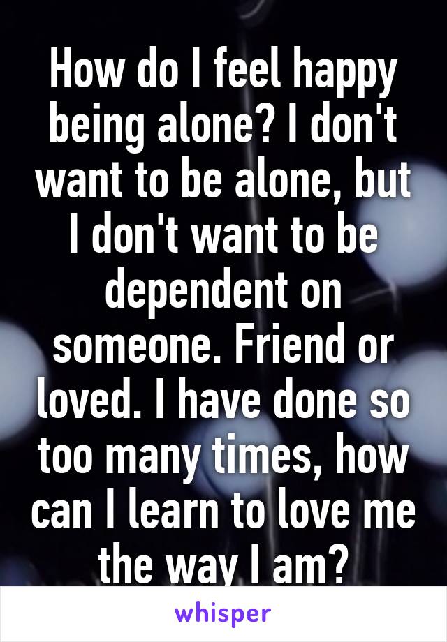 How do I feel happy being alone? I don't want to be alone, but I don't want to be dependent on someone. Friend or loved. I have done so too many times, how can I learn to love me the way I am?